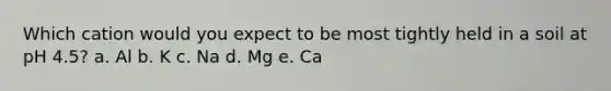 Which cation would you expect to be most tightly held in a soil at pH 4.5? a. Al b. K c. Na d. Mg e. Ca