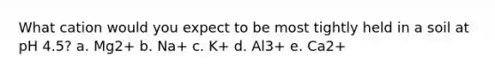 What cation would you expect to be most tightly held in a soil at pH 4.5? a. Mg2+ b. Na+ c. K+ d. Al3+ e. Ca2+