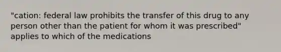 "cation: federal law prohibits the transfer of this drug to any person other than the patient for whom it was prescribed" applies to which of the medications