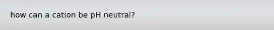 how can a cation be pH neutral?