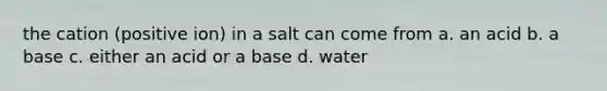 the cation (positive ion) in a salt can come from a. an acid b. a base c. either an acid or a base d. water