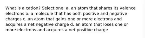 What is a cation? Select one: a. an atom that shares its <a href='https://www.questionai.com/knowledge/knWZpHTJT4-valence-electrons' class='anchor-knowledge'>valence electrons</a> b. a molecule that has both positive and negative charges c. an atom that gains one or more electrons and acquires a net negative charge d. an atom that loses one or more electrons and acquires a net positive charge