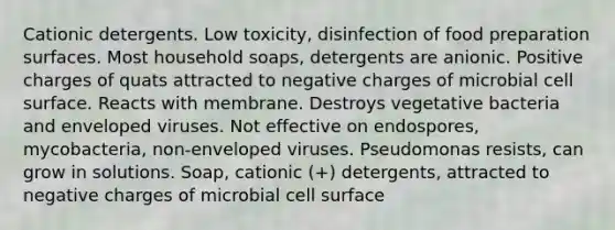 Cationic detergents. Low toxicity, disinfection of food preparation surfaces. Most household soaps, detergents are anionic. Positive charges of quats attracted to negative charges of microbial cell surface. Reacts with membrane. Destroys vegetative bacteria and enveloped viruses. Not effective on endospores, mycobacteria, non-enveloped viruses. Pseudomonas resists, can grow in solutions. Soap, cationic (+) detergents, attracted to negative charges of microbial cell surface