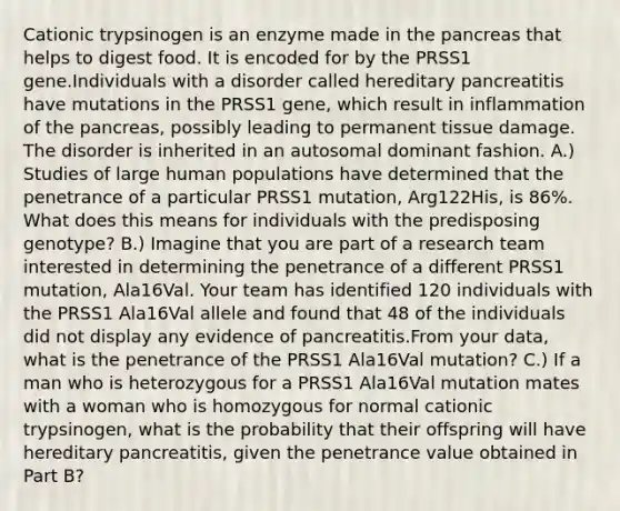 Cationic trypsinogen is an enzyme made in <a href='https://www.questionai.com/knowledge/kITHRba4Cd-the-pancreas' class='anchor-knowledge'>the pancreas</a> that helps to digest food. It is encoded for by the PRSS1 gene.Individuals with a disorder called hereditary pancreatitis have mutations in the PRSS1 gene, which result in inflammation of the pancreas, possibly leading to permanent tissue damage. The disorder is inherited in an autosomal dominant fashion. A.) Studies of large human populations have determined that the penetrance of a particular PRSS1 mutation, Arg122His, is 86%. What does this means for individuals with the predisposing genotype? B.) Imagine that you are part of a research team interested in determining the penetrance of a different PRSS1 mutation, Ala16Val. Your team has identified 120 individuals with the PRSS1 Ala16Val allele and found that 48 of the individuals did not display any evidence of pancreatitis.From your data, what is the penetrance of the PRSS1 Ala16Val mutation? C.) If a man who is heterozygous for a PRSS1 Ala16Val mutation mates with a woman who is homozygous for normal cationic trypsinogen, what is the probability that their offspring will have hereditary pancreatitis, given the penetrance value obtained in Part B?