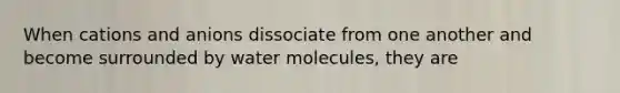 When cations and anions dissociate from one another and become surrounded by water molecules, they are