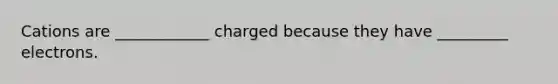 Cations are ____________ charged because they have _________ electrons.