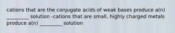 cations that are the conjugate acids of weak bases produce a(n) _________ solution -cations that are small, highly charged metals produce a(n) _________ solution