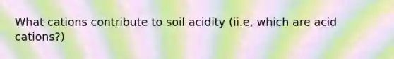 What cations contribute to soil acidity (ii.e, which are acid cations?)