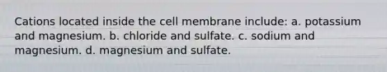 Cations located inside the cell membrane include: a. potassium and magnesium. b. chloride and sulfate. c. sodium and magnesium. d. magnesium and sulfate.