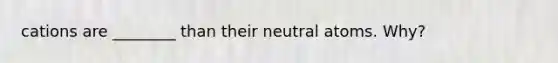 cations are ________ than their neutral atoms. Why?