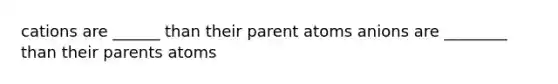 cations are ______ than their parent atoms anions are ________ than their parents atoms