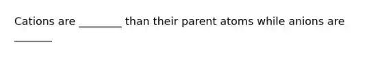 Cations are ________ than their parent atoms while anions are _______