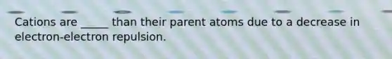 Cations are _____ than their parent atoms due to a decrease in electron-electron repulsion.