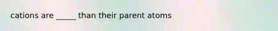 cations are _____ than their parent atoms