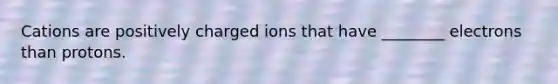 Cations are positively charged ions that have ________ electrons than protons.