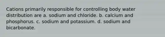 Cations primarily responsible for controlling body water distribution are a. sodium and chloride. b. calcium and phosphorus. c. sodium and potassium. d. sodium and bicarbonate.