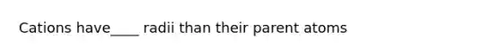 Cations have____ radii than their parent atoms