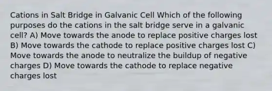 Cations in Salt Bridge in Galvanic Cell Which of the following purposes do the cations in the salt bridge serve in a galvanic cell? A) Move towards the anode to replace positive charges lost B) Move towards the cathode to replace positive charges lost C) Move towards the anode to neutralize the buildup of negative charges D) Move towards the cathode to replace negative charges lost