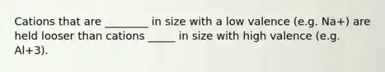 Cations that are ________ in size with a low valence (e.g. Na+) are held looser than cations _____ in size with high valence (e.g. Al+3).