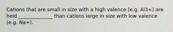 Cations that are small in size with a high valence (e.g. Al3+) are held ______________ than cations large in size with low valence (e.g. Na+).