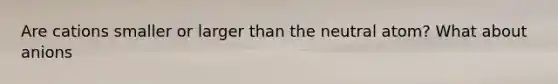 Are cations smaller or larger than the neutral atom? What about anions