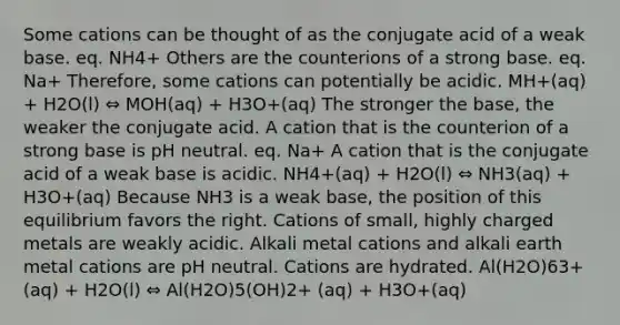 Some cations can be thought of as the conjugate acid of a weak base. eq. NH4+ Others are the counterions of a strong base. eq. Na+ Therefore, some cations can potentially be acidic. MH+(aq) + H2O(l) ⇔ MOH(aq) + H3O+(aq) The stronger the base, the weaker the conjugate acid. A cation that is the counterion of a strong base is pH neutral. eq. Na+ A cation that is the conjugate acid of a weak base is acidic. NH4+(aq) + H2O(l) ⇔ NH3(aq) + H3O+(aq) Because NH3 is a weak base, the position of this equilibrium favors the right. Cations of small, highly charged metals are weakly acidic. Alkali metal cations and alkali earth metal cations are pH neutral. Cations are hydrated. Al(H2O)63+(aq) + H2O(l) ⇔ Al(H2O)5(OH)2+ (aq) + H3O+(aq)