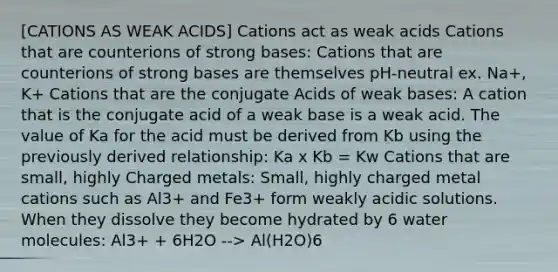 [CATIONS AS WEAK ACIDS] Cations act as weak acids Cations that are counterions of strong bases: Cations that are counterions of strong bases are themselves pH-neutral ex. Na+, K+ Cations that are the conjugate Acids of weak bases: A cation that is the conjugate acid of a weak base is a weak acid. The value of Ka for the acid must be derived from Kb using the previously derived relationship: Ka x Kb = Kw Cations that are small, highly Charged metals: Small, highly charged metal cations such as Al3+ and Fe3+ form weakly acidic solutions. When they dissolve they become hydrated by 6 water molecules: Al3+ + 6H2O --> Al(H2O)6