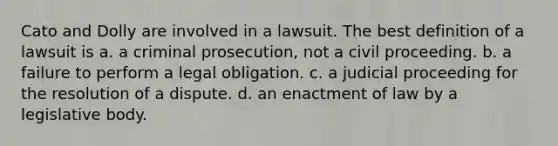 Cato and Dolly are involved in a lawsuit. The best definition of a lawsuit is a. a criminal prosecution, not a civil proceeding. b. a failure to perform a legal obligation. c. a judicial proceeding for the resolution of a dispute. d. an enactment of law by a legislative body.