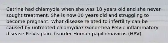 Catrina had chlamydia when she was 18 years old and she never sought treatment. She is now 30 years old and struggling to become pregnant. What disease related to infertility can be caused by untreated chlamydia? Gonorrhea Pelvic inflammatory disease Pelvis pain disorder Human papillomavirus (HPV)