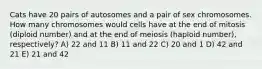 Cats have 20 pairs of autosomes and a pair of sex chromosomes. How many chromosomes would cells have at the end of mitosis (diploid number) and at the end of meiosis (haploid number), respectively? A) 22 and 11 B) 11 and 22 C) 20 and 1 D) 42 and 21 E) 21 and 42