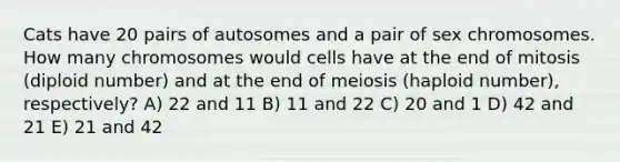 Cats have 20 pairs of autosomes and a pair of sex chromosomes. How many chromosomes would cells have at the end of mitosis (diploid number) and at the end of meiosis (haploid number), respectively? A) 22 and 11 B) 11 and 22 C) 20 and 1 D) 42 and 21 E) 21 and 42