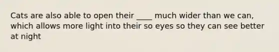 Cats are also able to open their ____ much wider than we can, which allows more light into their so eyes so they can see better at night