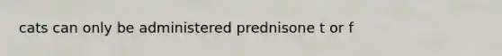 cats can only be administered prednisone t or f