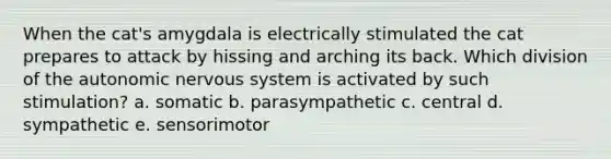 When the cat's amygdala is electrically stimulated the cat prepares to attack by hissing and arching its back. Which division of the autonomic nervous system is activated by such stimulation? a. somatic b. parasympathetic c. central d. sympathetic e. sensorimotor