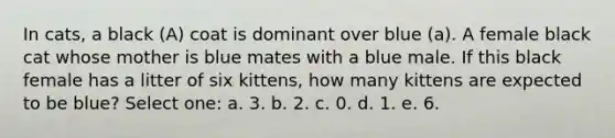 In cats, a black (A) coat is dominant over blue (a). A female black cat whose mother is blue mates with a blue male. If this black female has a litter of six kittens, how many kittens are expected to be blue? Select one: a. 3. b. 2. c. 0. d. 1. e. 6.