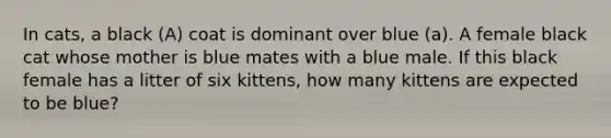 In cats, a black (A) coat is dominant over blue (a). A female black cat whose mother is blue mates with a blue male. If this black female has a litter of six kittens, how many kittens are expected to be blue?