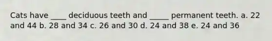 Cats have ____ deciduous teeth and _____ permanent teeth. a. 22 and 44 b. 28 and 34 c. 26 and 30 d. 24 and 38 e. 24 and 36