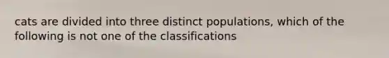 cats are divided into three distinct populations, which of the following is not one of the classifications