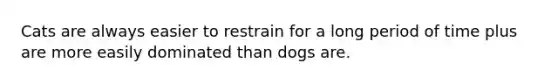 Cats are always easier to restrain for a long period of time plus are more easily dominated than dogs are.