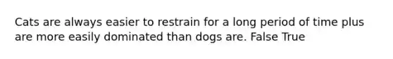 Cats are always easier to restrain for a long period of time plus are more easily dominated than dogs are. False True