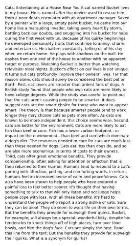 Cats: Entertaining at a House Near You A cat named Bucket lives in my house. He is named after the device used to rescue him from a near death encounter with an apartment manager. Saved by a painter with a large, empty paint bucket, he came into our home like a marauding invader, taking every heart by storm, battling back our doubts, and snuggling into his bucket for naps during the first week with us. Because of his quirky beginnings, he developed personality traits that continue to annoy, charm, and entertain us. He chatters constantly, telling us of his day when we return home. He plays with shadows on the wall. He dashes from one end of the house to another with no apparent target or purpose. Watching Bucket is better than watching television most nights. Bucket's effect on our lives is not unique. It turns out cats profoundly improve their owners' lives. For that reason alone, cats should surely be considered the best pet on Earth. First, cat lovers are smarter than ardent fans of dogs. A British study found that people who own cats are more likely to have college degrees. While the study was careful to point out that the cats aren't causing people to be smarter, it does suggest cats are the smart choice for those who want to appear smart. The theory is that because smarter people tend to work longer they may choose cats as pets more often. As cats are known to be more independent, this choice seems wise. Second, cats are better for the environment. Cats are more likely to eat fish than beef or corn. Fish has a lower carbon footprint—or impact on the environment—than beef and corn which dominate a dog's diet. The resources needed to care for cats are much less than those needed for dogs. Cats eat less than dogs do, and so are also more economical in terms of costs to their owners. Third, cats offer great emotional benefits. They provide companionship, often asking for attention or affection that is then returned to their human. Humans tend to respond to a cat's purring with affection, petting, and comforting words. In return, humans feel an increased sense of calm and peacefulness. Cats also have been shown to help people who have endured a painful loss to feel better sooner. It's thought that having something to talk to that will only listen and not judge helps people cope with loss. With all these benefits, it's hard to understand the people who report a strong dislike of cats. Sure they can be aloof. They do seem to want life on their own terms. But the benefits they provide far outweigh their quirks. Bucket, for example, will always be a special, wonderful kitty, despite his tendencies to knock things off of high places, turn over food bowls, and bite the dog's face. Cats are simply the best. Read this line from the text: But the benefits they provide far outweigh their quirks. What is a synonym for quirks?