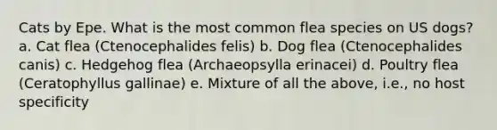 Cats by Epe. What is the most common flea species on US dogs? a. Cat flea (Ctenocephalides felis) b. Dog flea (Ctenocephalides canis) c. Hedgehog flea (Archaeopsylla erinacei) d. Poultry flea (Ceratophyllus gallinae) e. Mixture of all the above, i.e., no host specificity