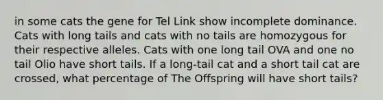 in some cats the gene for Tel Link show incomplete dominance. Cats with long tails and cats with no tails are homozygous for their respective alleles. Cats with one long tail OVA and one no tail Olio have short tails. If a long-tail cat and a short tail cat are crossed, what percentage of The Offspring will have short tails?