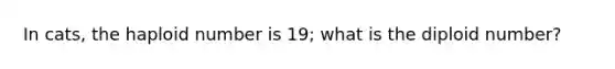 In cats, the haploid number is 19; what is the diploid number?