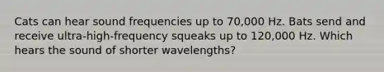 Cats can hear sound frequencies up to 70,000 Hz. Bats send and receive ultra-high-frequency squeaks up to 120,000 Hz. Which hears the sound of shorter wavelengths?