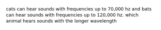 cats can hear sounds with frequencies up to 70,000 hz and bats can hear sounds with frequencies up to 120,000 hz. which animal hears sounds with the longer wavelength