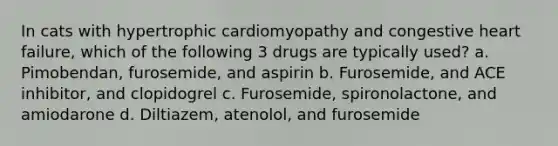 In cats with hypertrophic cardiomyopathy and congestive heart failure, which of the following 3 drugs are typically used? a. Pimobendan, furosemide, and aspirin b. Furosemide, and ACE inhibitor, and clopidogrel c. Furosemide, spironolactone, and amiodarone d. Diltiazem, atenolol, and furosemide