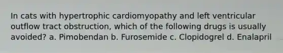 In cats with hypertrophic cardiomyopathy and left ventricular outflow tract obstruction, which of the following drugs is usually avoided? a. Pimobendan b. Furosemide c. Clopidogrel d. Enalapril