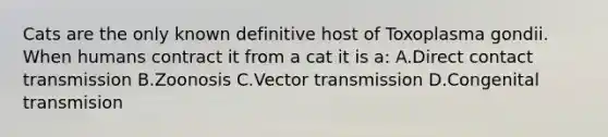 Cats are the only known definitive host of Toxoplasma gondii. When humans contract it from a cat it is a: A.Direct contact transmission B.Zoonosis C.Vector transmission D.Congenital transmision