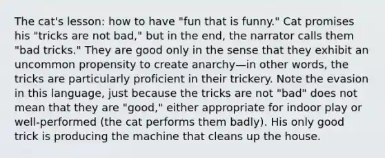 The cat's lesson: how to have "fun that is funny." Cat promises his "tricks are not bad," but in the end, the narrator calls them "bad tricks." They are good only in the sense that they exhibit an uncommon propensity to create anarchy—in other words, the tricks are particularly proficient in their trickery. Note the evasion in this language, just because the tricks are not "bad" does not mean that they are "good," either appropriate for indoor play or well-performed (the cat performs them badly). His only good trick is producing the machine that cleans up the house.